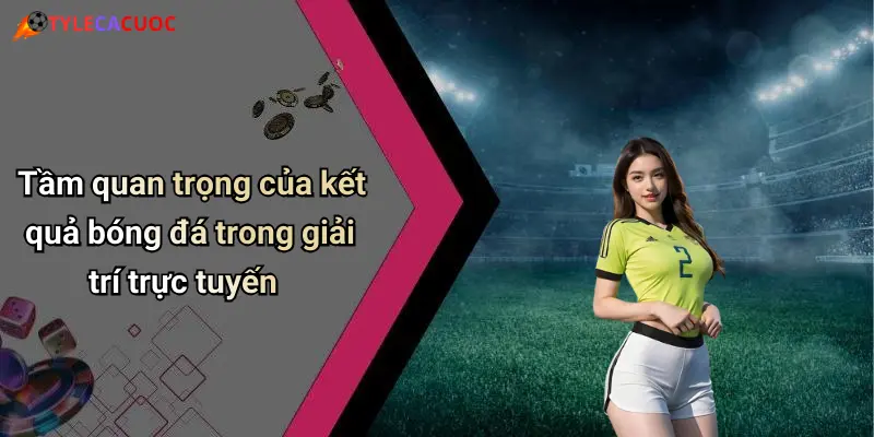 Tầm quan trọng của kết quả bóng đá trong giải trí trực tuyến